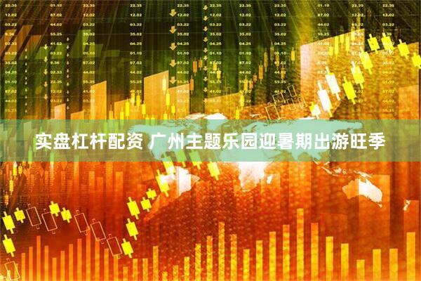 实盘杠杆配资 广州主题乐园迎暑期出游旺季