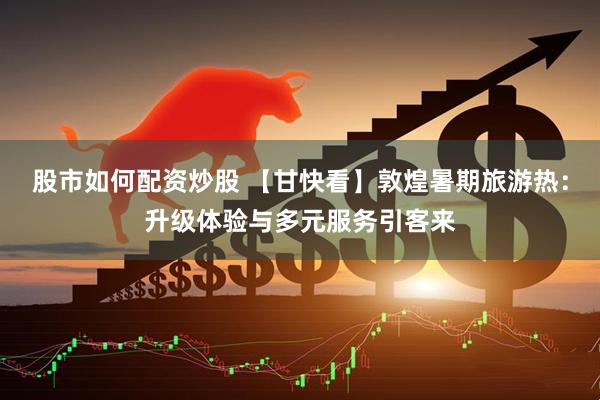 股市如何配资炒股 【甘快看】敦煌暑期旅游热：升级体验与多元服务引客来