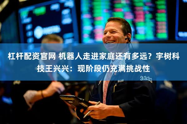 杠杆配资官网 机器人走进家庭还有多远？宇树科技王兴兴：现阶段仍充满挑战性