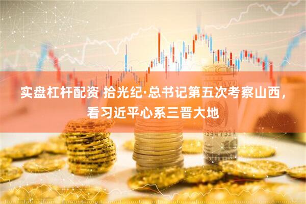 实盘杠杆配资 拾光纪·总书记第五次考察山西，看习近平心系三晋大地