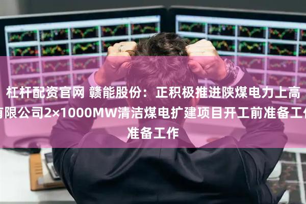 杠杆配资官网 赣能股份：正积极推进陕煤电力上高有限公司2×1000MW清洁煤电扩建项目开工前准备工作