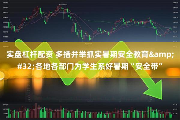 实盘杠杆配资 多措并举抓实暑期安全教育&#32;各地各部门为学生系好暑期“安全带”