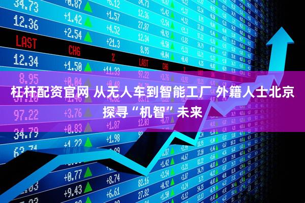 杠杆配资官网 从无人车到智能工厂 外籍人士北京探寻“机智”未来