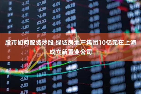 股市如何配资炒股 绿城房地产集团10亿元在上海成立新置业公司
