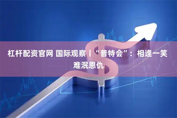 杠杆配资官网 国际观察丨“普特会”：相逢一笑 难泯恩仇