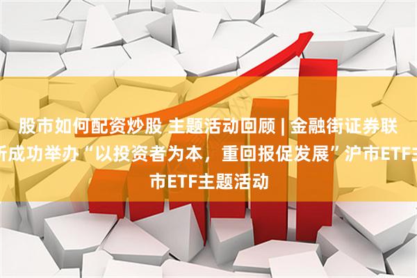 股市如何配资炒股 主题活动回顾 | 金融街证券联合上交所成功举办“以投资者为本，重回报促发展”沪市ETF主题活动