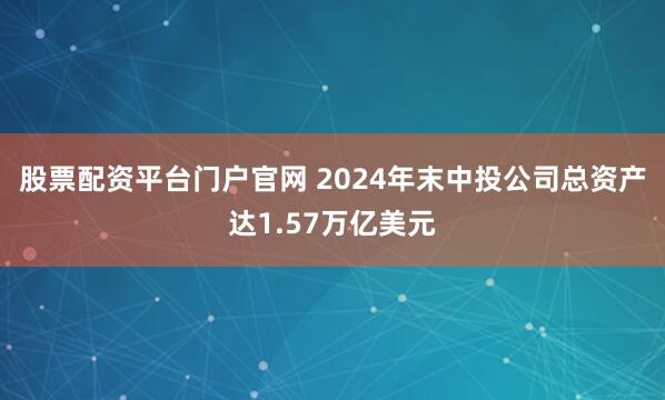 股票配资平台门户官网 2024年末中投公司总资产达1.57万亿美元
