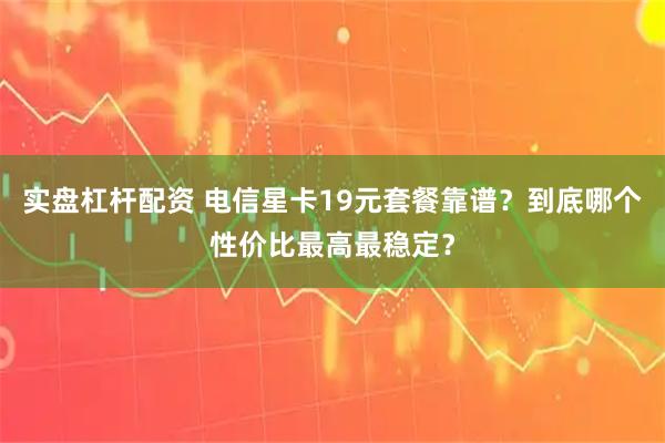 实盘杠杆配资 电信星卡19元套餐靠谱？到底哪个性价比最高最稳定？